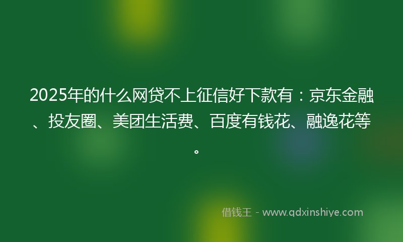 2025年的什么网贷不上征信好下款有：京东金融、投友圈、美团生活费、百度有钱花、融逸花等。