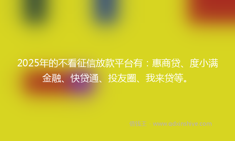 2025年的不看征信放款平台有：惠商贷、度小满金融、快贷通、投友圈、我来贷等。