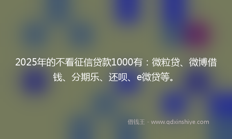 2025年的不看征信贷款1000有：微粒贷、微博借钱、分期乐、还呗、e微贷等。