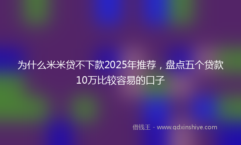 为什么米米贷不下款2025年推荐，盘点五个贷款10万比较容易的口子