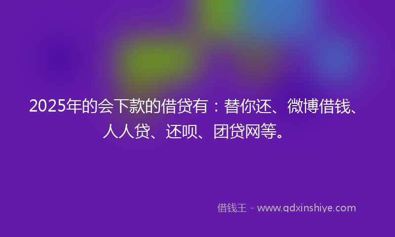 2025年的会下款的借贷有：替你还、微博借钱、人人贷、还呗、团贷网等。