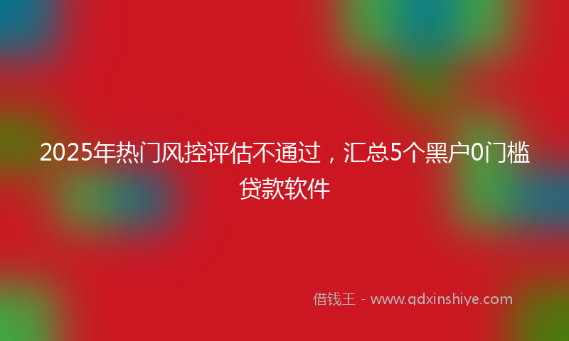 2025年热门风控评估不通过，汇总5个黑户0门槛贷款软件