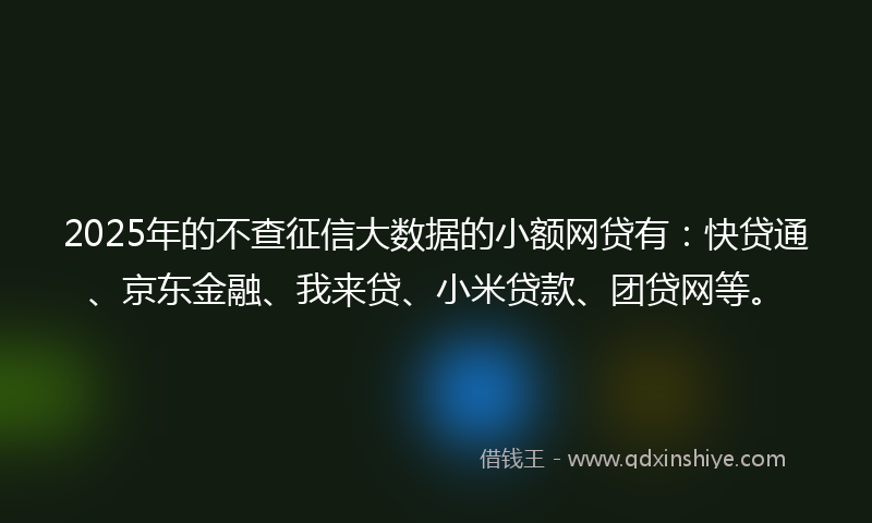 2025年的不查征信大数据的小额网贷有：快贷通、京东金融、我来贷、小米贷款、团贷网等。