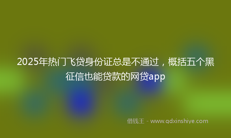 2025年热门飞贷身份证总是不通过，概括五个黑征信也能贷款的网贷app