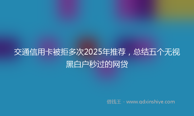 交通信用卡被拒多次2025年推荐，总结五个无视黑白户秒过的网贷