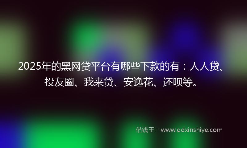 2025年的黑网贷平台有哪些下款的有：人人贷、投友圈、我来贷、安逸花、还呗等。