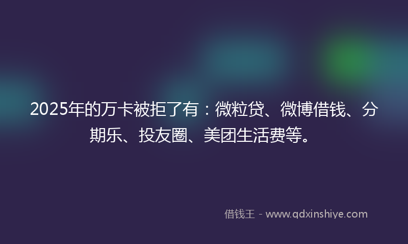 2025年的万卡被拒了有：微粒贷、微博借钱、分期乐、投友圈、美团生活费等。