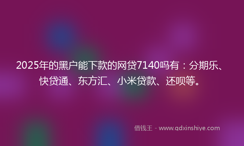 2025年的黑户能下款的网贷7140吗有：分期乐、快贷通、东方汇、小米贷款、还呗等。