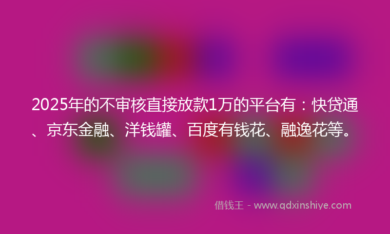 2025年的不审核直接放款1万的平台有：快贷通、京东金融、洋钱罐、百度有钱花、融逸花等。