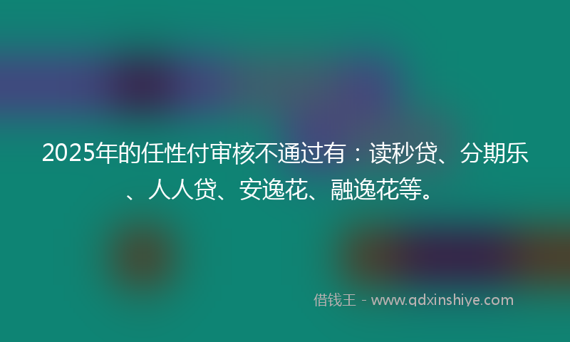 2025年的任性付审核不通过有：读秒贷、分期乐、人人贷、安逸花、融逸花等。