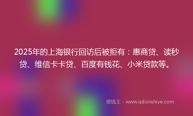 2025年的上海银行回访后被拒有：惠商贷、读秒贷、维信卡卡贷、百度有钱花、小米贷款等。