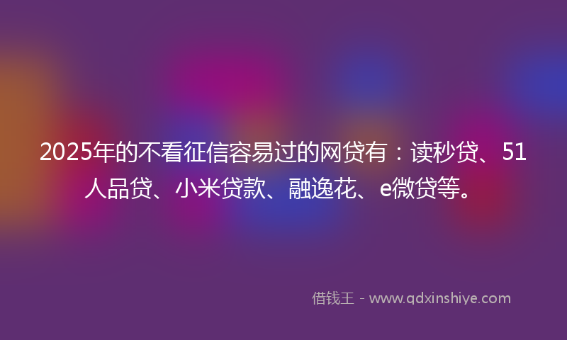 2025年的不看征信容易过的网贷有：读秒贷、51人品贷、小米贷款、融逸花、e微贷等。