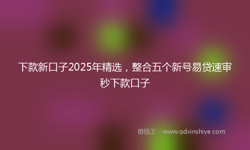 下款新口子2025年精选，整合五个新号易贷速审秒下款口子
