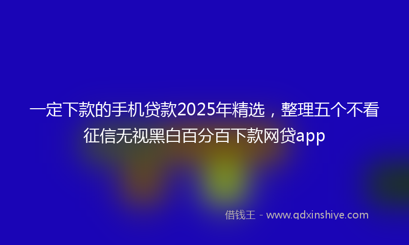 一定下款的手机贷款2025年精选，整理五个不看征信无视黑白百分百下款网贷app