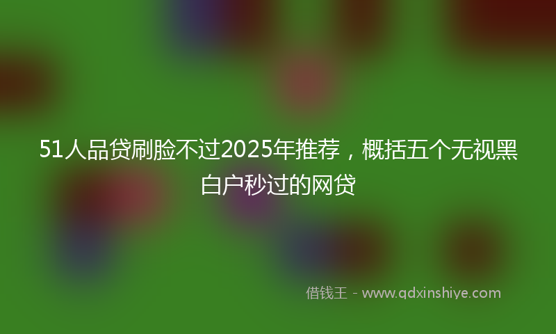 51人品贷刷脸不过2025年推荐，概括五个无视黑白户秒过的网贷
