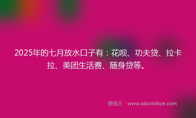 2025年的七月放水口子有：花呗、功夫贷、拉卡拉、美团生活费、随身贷等。