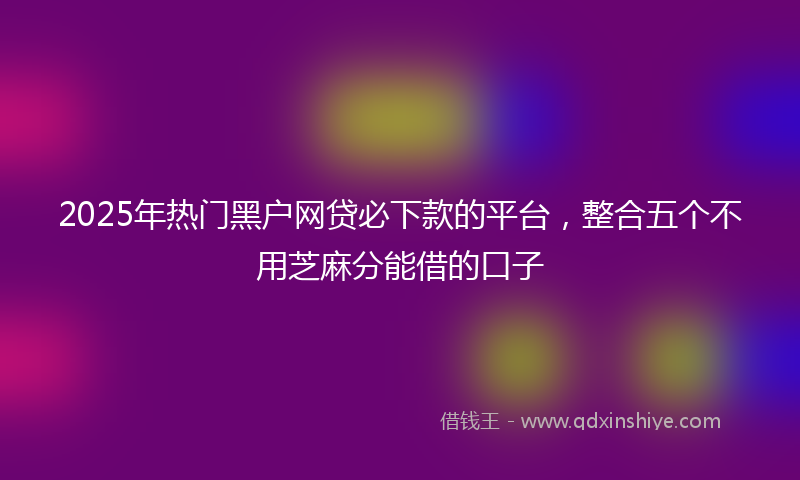 2025年热门黑户网贷必下款的平台，整合五个不用芝麻分能借的口子