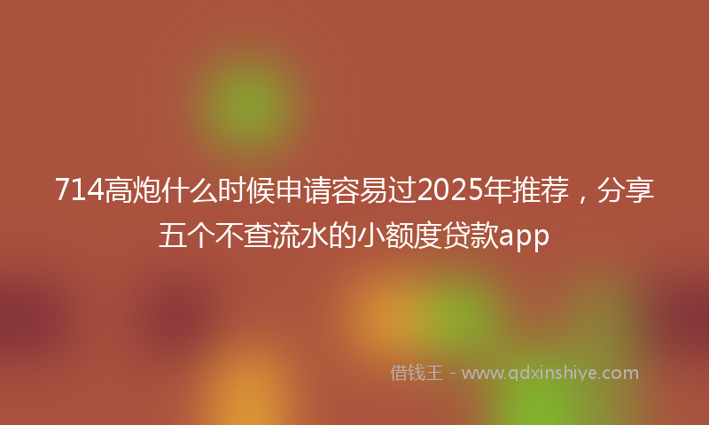 714高炮什么时候申请容易过2025年推荐，分享五个不查流水的小额度贷款app