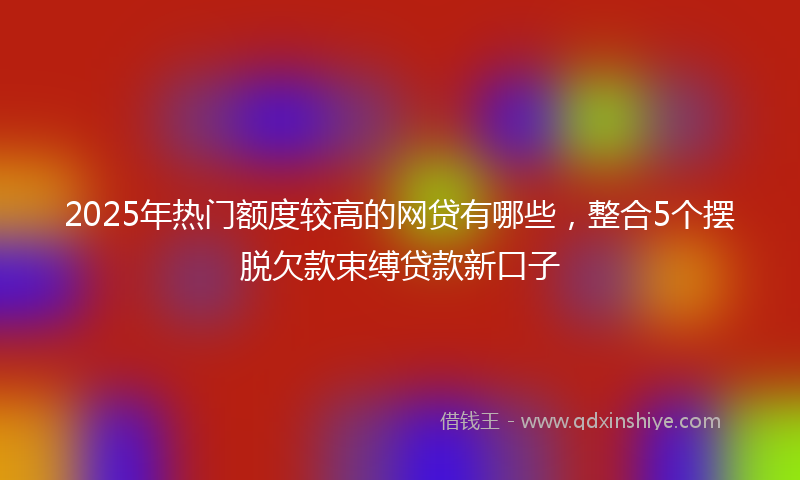 2025年热门额度较高的网贷有哪些，整合5个摆脱欠款束缚贷款新口子