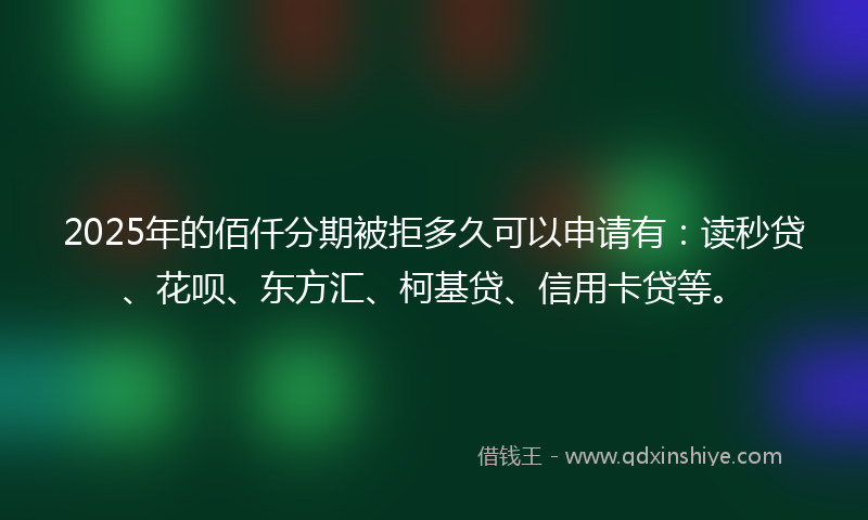 2025年的佰仟分期被拒多久可以申请有：读秒贷、花呗、东方汇、柯基贷、信用卡贷等。