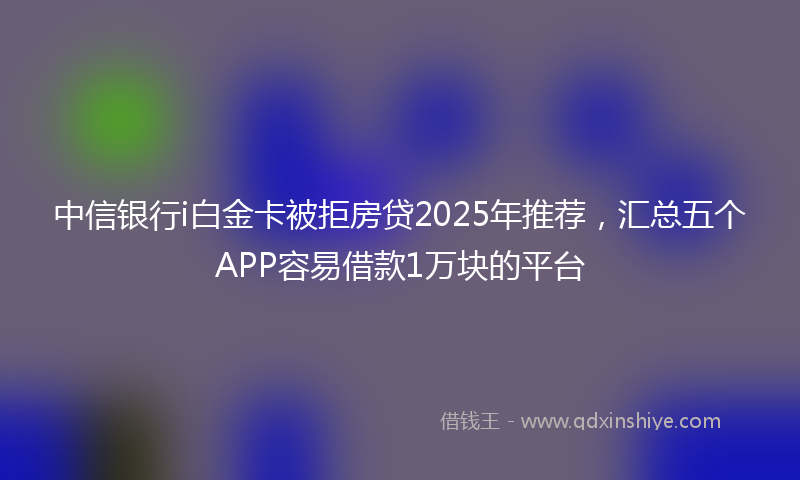 中信银行i白金卡被拒房贷2025年推荐，汇总五个APP容易借款1万块的平台
