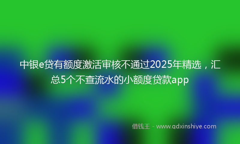 中银e贷有额度激活审核不通过2025年精选，汇总5个不查流水的小额度贷款app