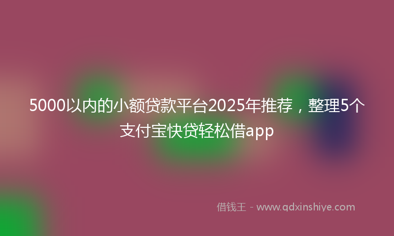 5000以内的小额贷款平台2025年推荐，整理5个支付宝快贷轻松借app