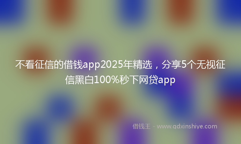 不看征信的借钱app2025年精选，分享5个无视征信黑白100%秒下网贷app