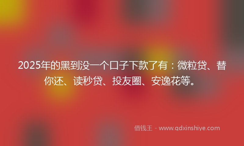2025年的黑到没一个口子下款了有：微粒贷、替你还、读秒贷、投友圈、安逸花等。