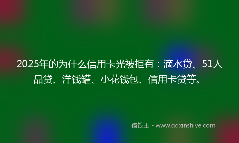 2025年的为什么信用卡光被拒有：滴水贷、51人品贷、洋钱罐、小花钱包、信用卡贷等。