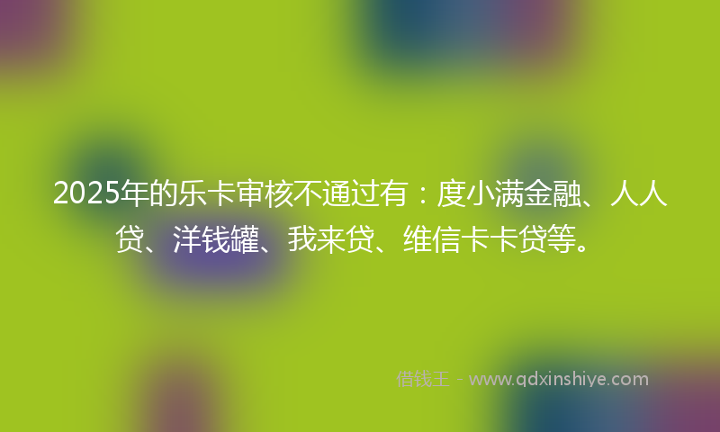 2025年的乐卡审核不通过有：度小满金融、人人贷、洋钱罐、我来贷、维信卡卡贷等。