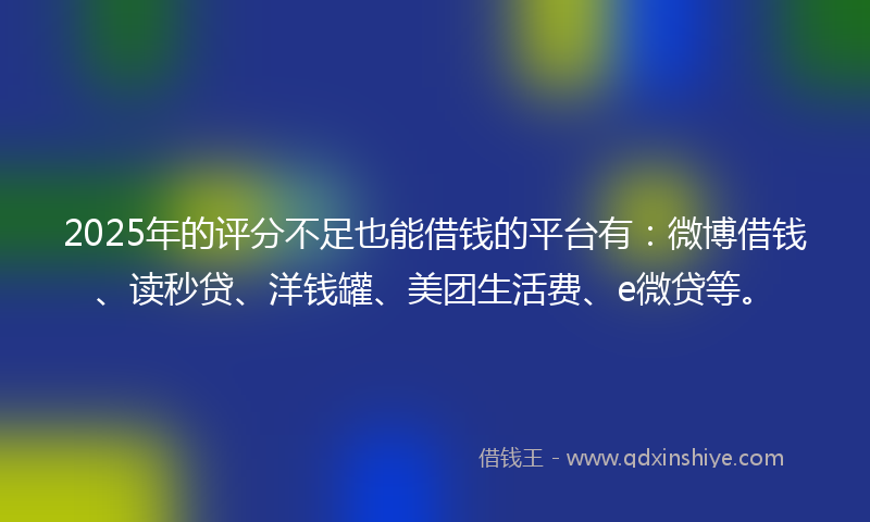 2025年的评分不足也能借钱的平台有：微博借钱、读秒贷、洋钱罐、美团生活费、e微贷等。