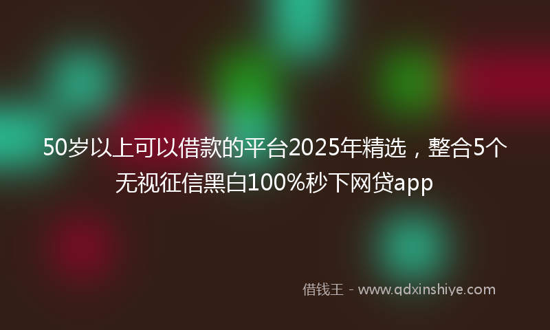 50岁以上可以借款的平台2025年精选，整合5个无视征信黑白100%秒下网贷app