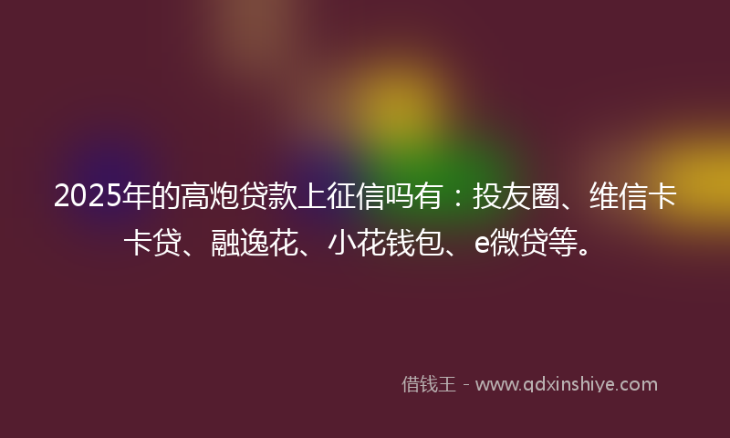 2025年的高炮贷款上征信吗有：投友圈、维信卡卡贷、融逸花、小花钱包、e微贷等。