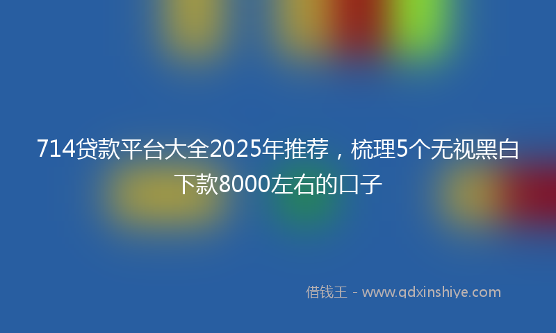 714贷款平台大全2025年推荐，梳理5个无视黑白下款8000左右的口子