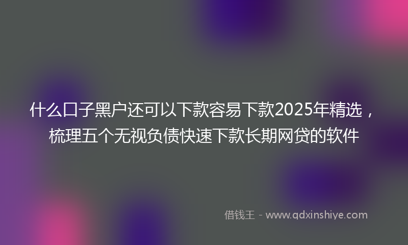 什么口子黑户还可以下款容易下款2025年精选，梳理五个无视负债快速下款长期网贷的软件