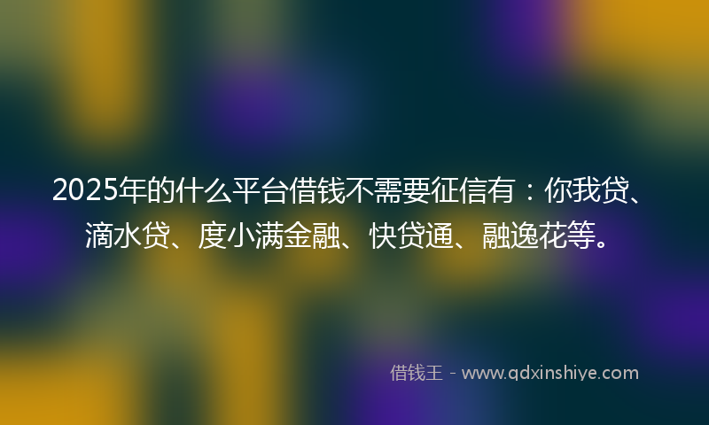 2025年的什么平台借钱不需要征信有：你我贷、滴水贷、度小满金融、快贷通、融逸花等。