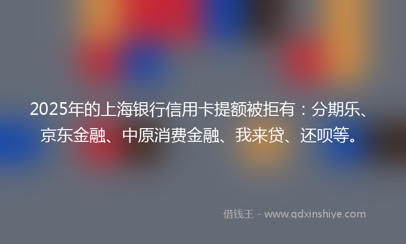 2025年的上海银行信用卡提额被拒有:分期乐、京东金融、中原消费金融、我来贷、还呗等。