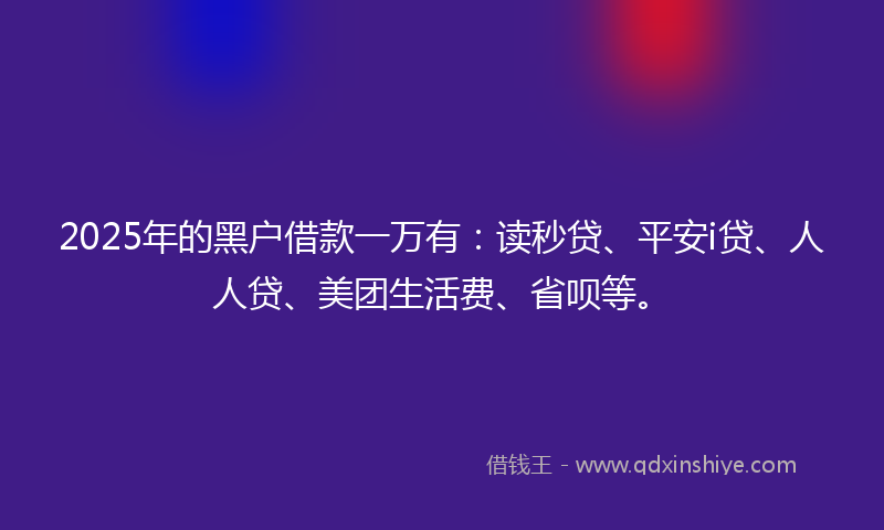 2025年的黑户借款一万有：读秒贷、平安i贷、人人贷、美团生活费、省呗等。