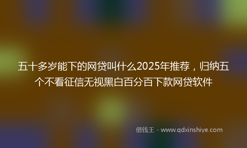 五十多岁能下的网贷叫什么2025年推荐，归纳五个不看征信无视黑白百分百下款网贷软件