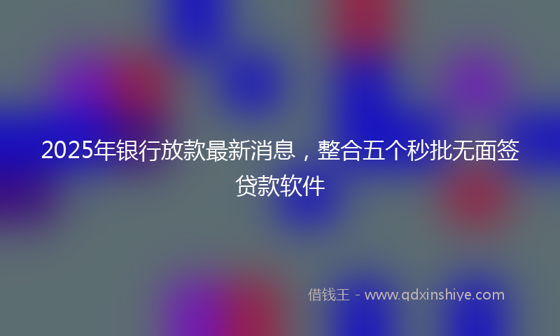 2025年银行放款最新消息，整合五个秒批无面签贷款软件