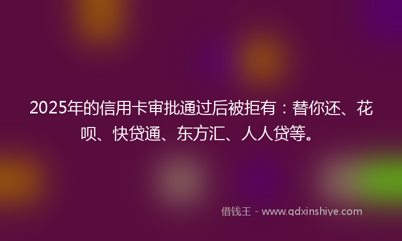 2025年的信用卡审批通过后被拒有:替你还、花呗、快贷通、东方汇、人人贷等。