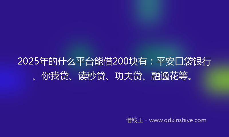 2025年的什么平台能借200块有：平安口袋银行、你我贷、读秒贷、功夫贷、融逸花等。