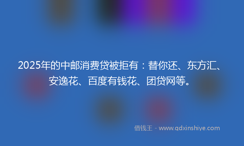 2025年的中邮消费贷被拒有：替你还、东方汇、安逸花、百度有钱花、团贷网等。