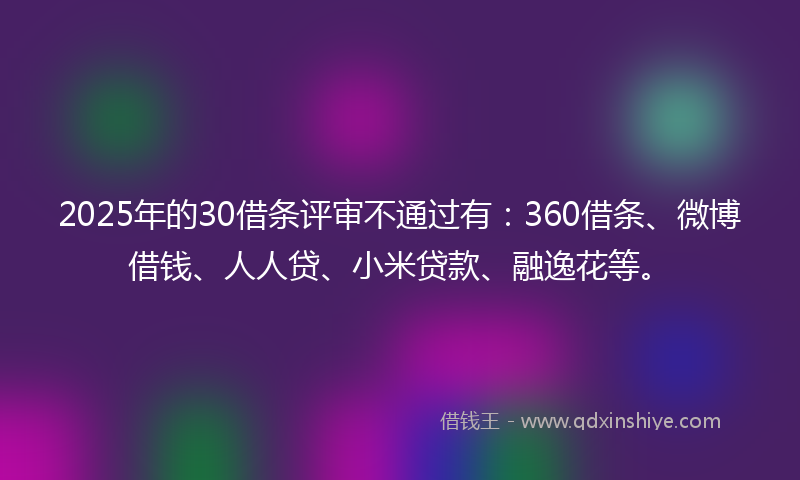 2025年的30借条评审不通过有：360借条、微博借钱、人人贷、小米贷款、融逸花等。