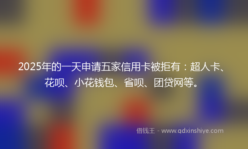 2025年的一天申请五家信用卡被拒有：超人卡、花呗、小花钱包、省呗、团贷网等。