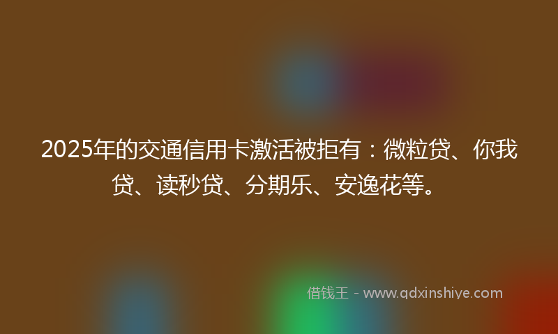 2025年的交通信用卡激活被拒有：微粒贷、你我贷、读秒贷、分期乐、安逸花等。