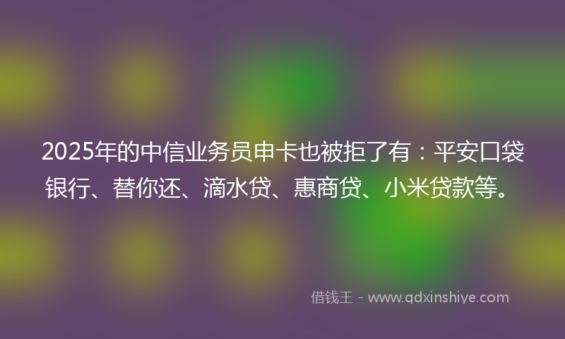 2025年的中信业务员申卡也被拒了有：平安口袋银行、替你还、滴水贷、惠商贷、小米贷款等。