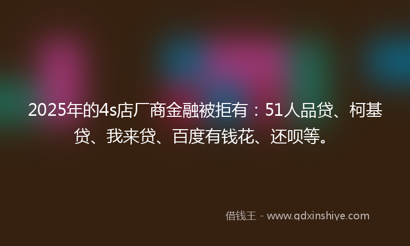 2025年的4s店厂商金融被拒有：51人品贷、柯基贷、我来贷、百度有钱花、还呗等。