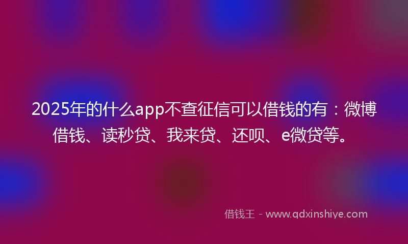 2025年的什么app不查征信可以借钱的有：微博借钱、读秒贷、我来贷、还呗、e微贷等。